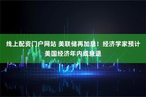 线上配资门户网站 美联储再加息！经济学家预计美国经济年内或衰退