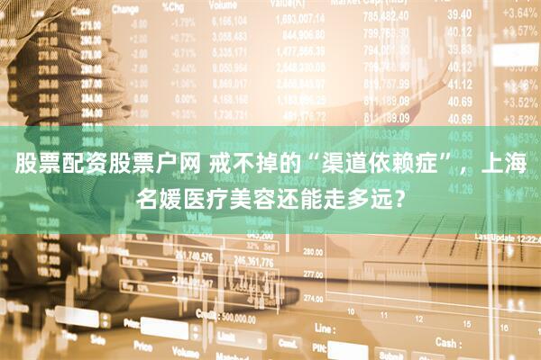 股票配资股票户网 戒不掉的“渠道依赖症”，上海名媛医疗美容还能走多远？
