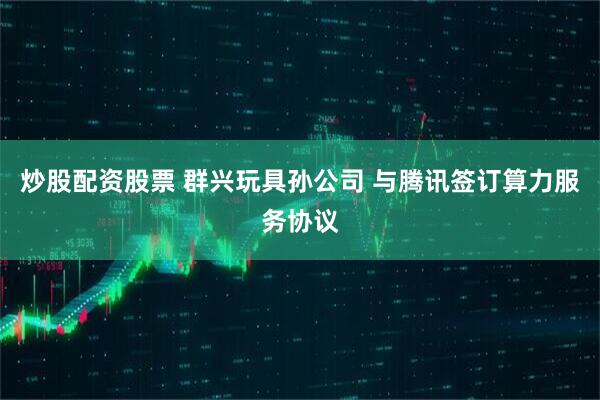 炒股配资股票 群兴玩具孙公司 与腾讯签订算力服务协议
