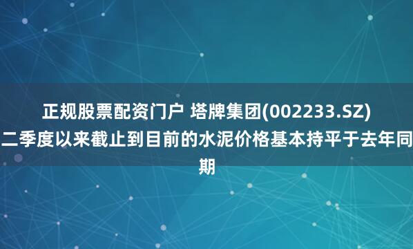 正规股票配资门户 塔牌集团(002233.SZ)：二季度以来截止到目前的水泥价格基本持平于去年同期