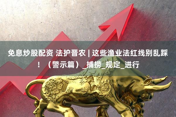 免息炒股配资 法护晋农 | 这些渔业法红线别乱踩！（警示篇）_捕捞_规定_进行