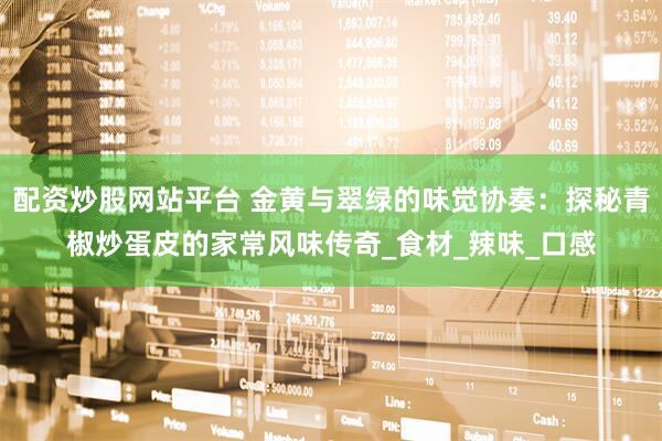 配资炒股网站平台 金黄与翠绿的味觉协奏：探秘青椒炒蛋皮的家常风味传奇_食材_辣味_口感