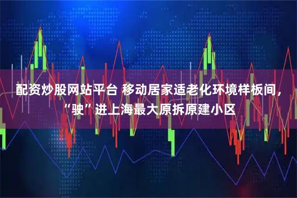 配资炒股网站平台 移动居家适老化环境样板间，“驶”进上海最大原拆原建小区