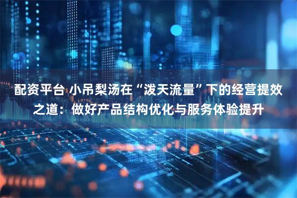 配资平台 小吊梨汤在“泼天流量”下的经营提效之道：做好产品结构优化与服务体验提升