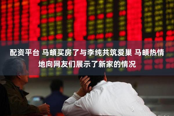配资平台 马頔买房了与李纯共筑爱巢 马頔热情地向网友们展示了新家的情况