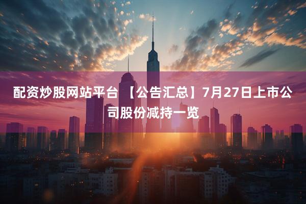配资炒股网站平台 【公告汇总】7月27日上市公司股份减持一览