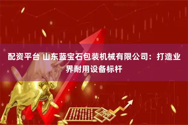 配资平台 山东蓝宝石包装机械有限公司：打造业界耐用设备标杆
