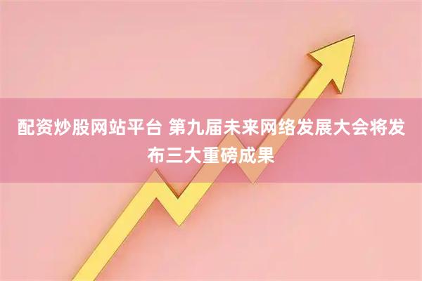 配资炒股网站平台 第九届未来网络发展大会将发布三大重磅成果