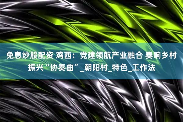 免息炒股配资 鸡西：党建领航产业融合 奏响乡村振兴“协奏曲”_朝阳村_特色_工作法