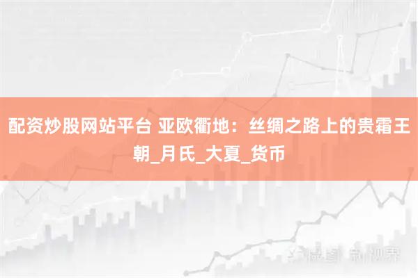 配资炒股网站平台 亚欧衢地：丝绸之路上的贵霜王朝_月氏_大夏_货币