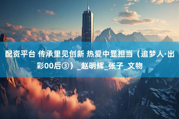 配资平台 传承里见创新 热爱中显担当（追梦人·出彩00后③）_赵明辉_张子_文物
