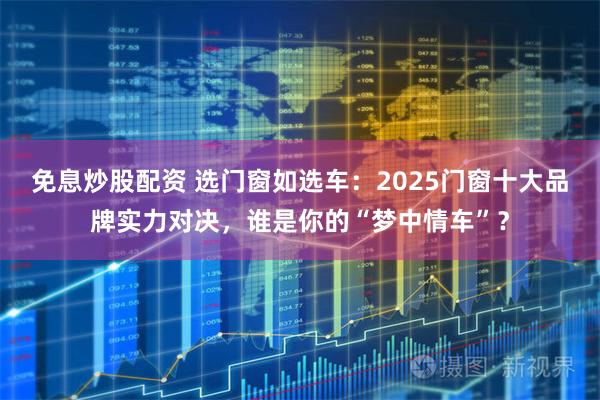 免息炒股配资 选门窗如选车：2025门窗十大品牌实力对决，谁是你的“梦中情车”？