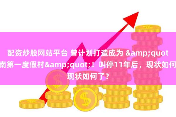 配资炒股网站平台 曾计划打造成为 &quot;江南第一度假村&quot;！叫停11年后，现状如何了？