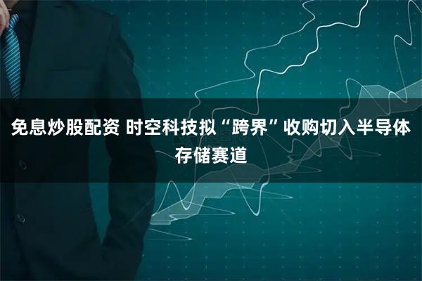 免息炒股配资 时空科技拟“跨界”收购切入半导体存储赛道