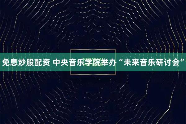 免息炒股配资 中央音乐学院举办“未来音乐研讨会”