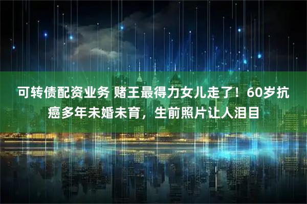 可转债配资业务 赌王最得力女儿走了！60岁抗癌多年未婚未育，生前照片让人泪目