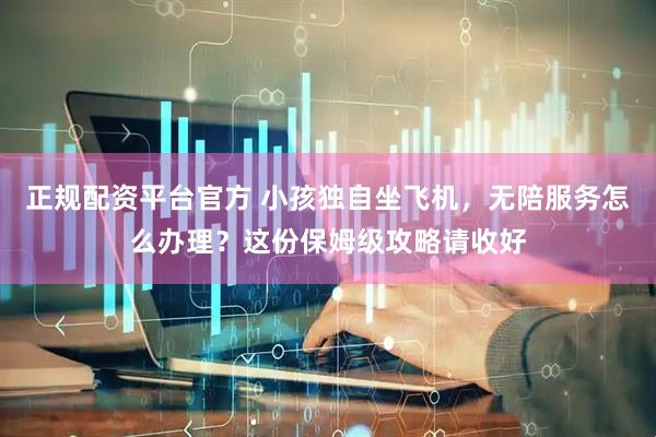 正规配资平台官方 小孩独自坐飞机，无陪服务怎么办理？这份保姆级攻略请收好