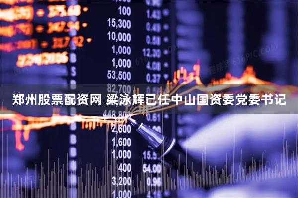 郑州股票配资网 梁泳辉已任中山国资委党委书记