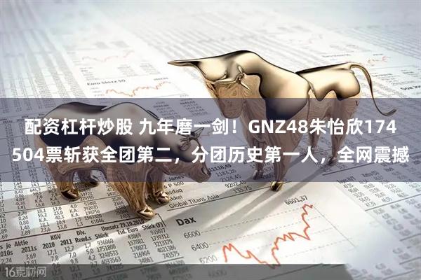 配资杠杆炒股 九年磨一剑！GNZ48朱怡欣174504票斩获全团第二，分团历史第一人，全网震撼
