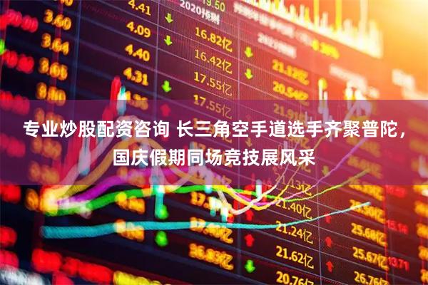 专业炒股配资咨询 长三角空手道选手齐聚普陀，国庆假期同场竞技展风采