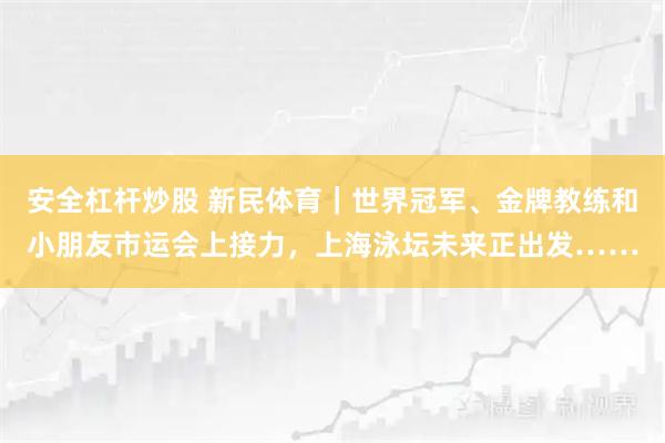安全杠杆炒股 新民体育｜世界冠军、金牌教练和小朋友市运会上接力，上海泳坛未来正出发……